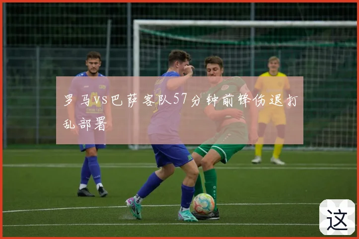 罗马vs巴萨客队57分钟前锋伤退打乱部署
